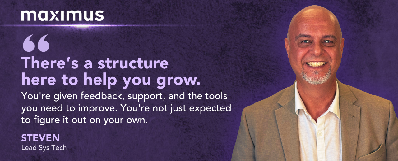 Maximus. There's a structure here to help you grow. You're given feedback, support, and the tools you need to improve. You're not just expected to figure it out on your own. Steven Story, Recruitment Specialist.